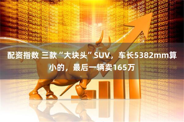 配资指数 三款“大块头”SUV，车长5382mm算小的，最后一辆卖165万