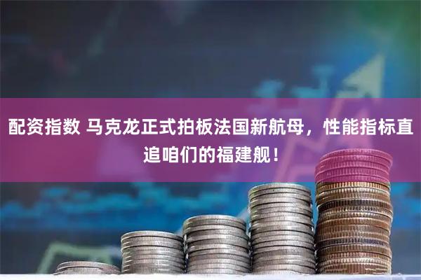 配资指数 马克龙正式拍板法国新航母，性能指标直追咱们的福建舰！