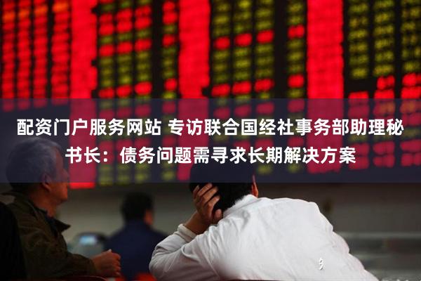 配资门户服务网站 专访联合国经社事务部助理秘书长：债务问题需寻求长期解决方案