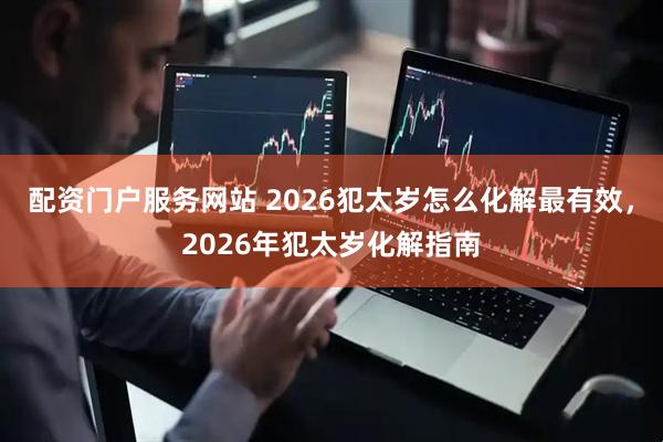 配资门户服务网站 2026犯太岁怎么化解最有效，2026年犯太岁化解指南
