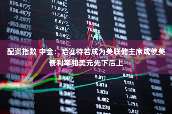 配资指数 中金：哈塞特若成为美联储主席或使美债利率和美元先下后上