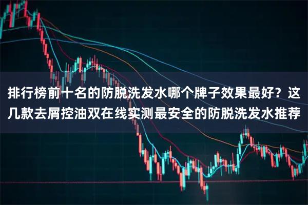 排行榜前十名的防脱洗发水哪个牌子效果最好？这几款去屑控油双在线实测最安全的防脱洗发水推荐